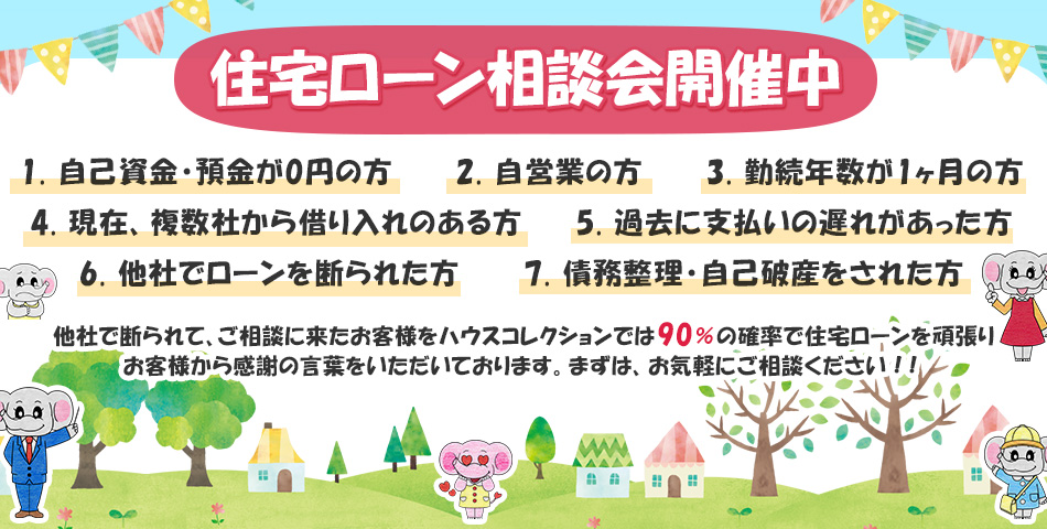 住宅ローン相談会開催中  1.自己資金・預金が0円の方 2.自営業の方 3.勤続年数が1ヶ月の方 4.現在、複数社から借り入れのある方 5.過去に支払いの遅れがあった方 6.他社でローンを断られた方 7.債務整理・自己破産をされた方  他社で断られて、ご相談に来たお客様をハウスコレクションでは90％の確率で住宅ローンを 頑張りお客様から感謝の言葉を頂いております。 まずは、お気軽にご相談ください！！